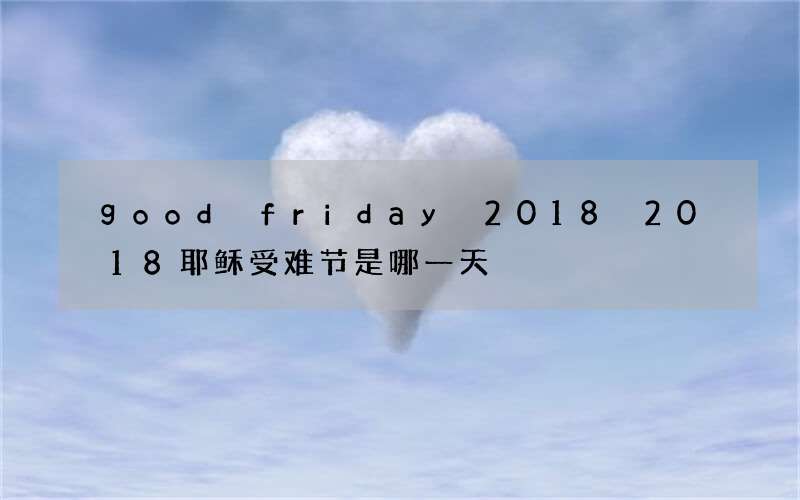 good friday 2018 2018耶稣受难节是哪一天